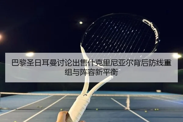巴黎圣日耳曼讨论出售什克里尼亚尔背后防线重组与阵容新平衡