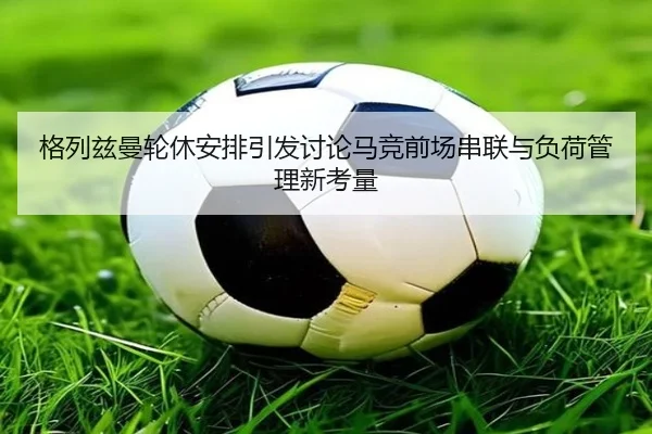 格列兹曼轮休安排引发讨论马竞前场串联与负荷管理新考量