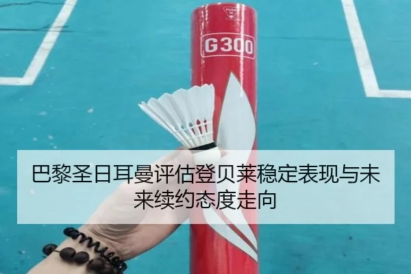 巴黎圣日耳曼评估登贝莱稳定表现与未来续约态度走向