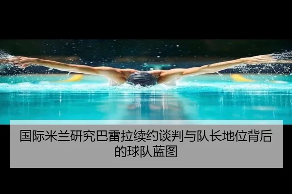 国际米兰研究巴雷拉续约谈判与队长地位背后的球队蓝图