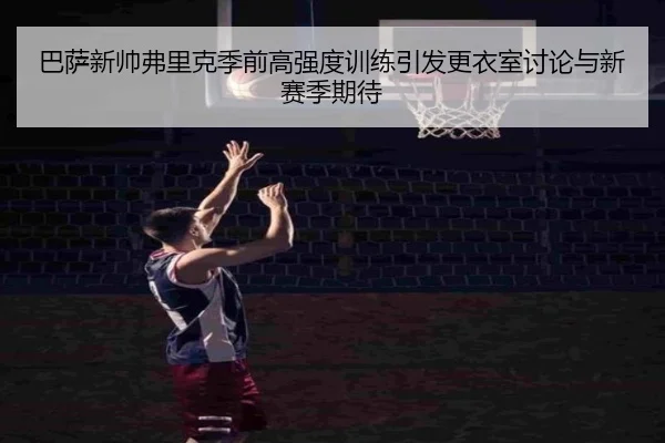巴萨新帅弗里克季前高强度训练引发更衣室讨论与新赛季期待